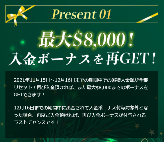 Present01 最大$8,000!入金ボーナスを再GET! 2021年11月15日~12月16日までの期間中での累積入金額が全部リセット!再び入金頂ければ、また最大$8,000までのボーナスをGETできます!12月16日までの期間中に出金されて入金ボーナス付与対象外となった場合、再度ご入金頂ければ、再び入金ボーナスが付与されるラストチャンスです!